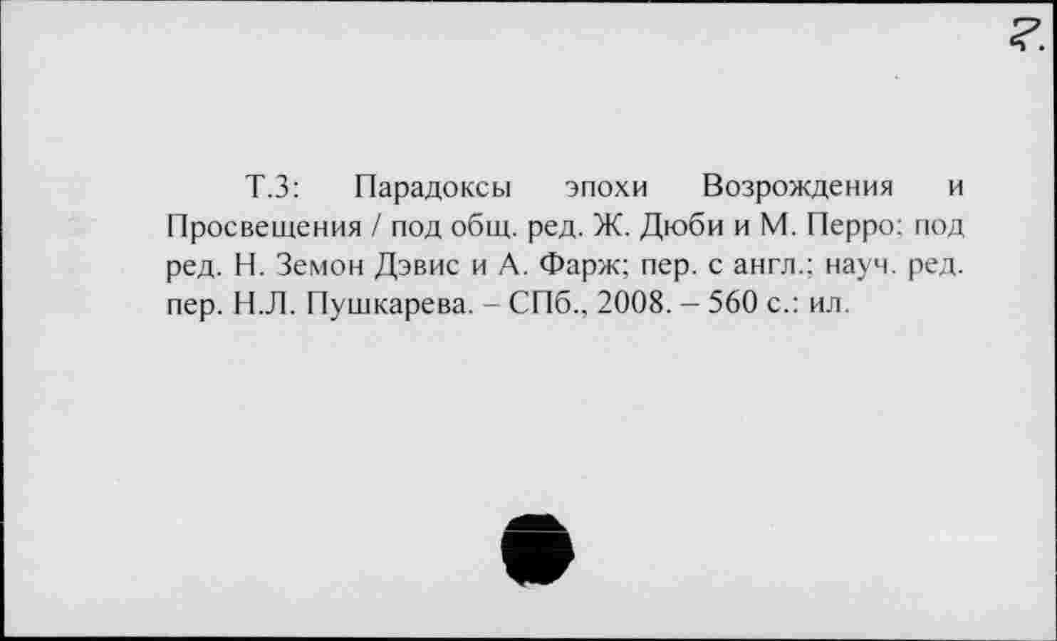 ﻿Т.З: Парадоксы эпохи Возрождения и Просвещения / под общ. ред. Ж. Дюби и М. Перро: под ред. Н. Земон Дэвис и А. Фарж; пер. с англ.; науч. ред. пер. Н.Л. Пушкарева. - СПб., 2008. - 560 с.: ил.